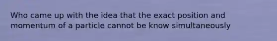 Who came up with the idea that the exact position and momentum of a particle cannot be know simultaneously