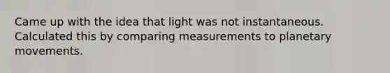 Came up with the idea that light was not instantaneous. Calculated this by comparing measurements to planetary movements.