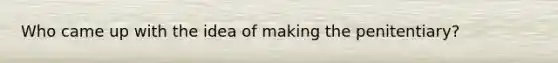 Who came up with the idea of making the penitentiary?