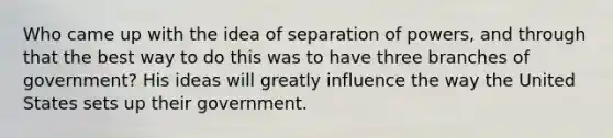 Who came up with the idea of separation of powers, and through that the best way to do this was to have three branches of government? His ideas will greatly influence the way the United States sets up their government.