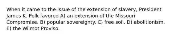 When it came to the issue of the extension of slavery, President James K. Polk favored A) an extension of the Missouri Compromise. B) popular sovereignty. C) free soil. D) abolitionism. E) the Wilmot Proviso.