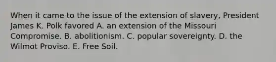 When it came to the issue of the extension of slavery, President James K. Polk favored A. an extension of the Missouri Compromise. B. abolitionism. C. popular sovereignty. D. the Wilmot Proviso. E. Free Soil.