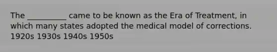 The __________ came to be known as the Era of Treatment, in which many states adopted the medical model of corrections. 1920s 1930s 1940s 1950s