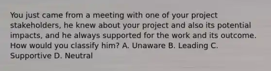 You just came from a meeting with one of your project stakeholders, he knew about your project and also its potential impacts, and he always supported for the work and its outcome. How would you classify him? A. Unaware B. Leading C. Supportive D. Neutral