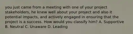 you just came from a meeting with one of your project stakeholders, he knew well about your project and also it potential impacts, and actively engaged in ensuring that the project is a success. How would you classify him? A. Supportive B. Neutral C. Unaware D. Leading