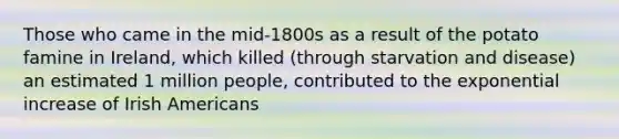 Those who came in the mid-1800s as a result of the potato famine in Ireland, which killed (through starvation and disease) an estimated 1 million people, contributed to the exponential increase of Irish Americans