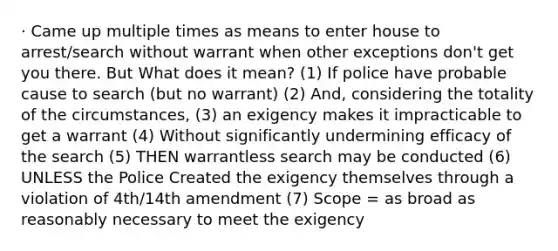 · Came up multiple times as means to enter house to arrest/search without warrant when other exceptions don't get you there. But What does it mean? (1) If police have probable cause to search (but no warrant) (2) And, considering the totality of the circumstances, (3) an exigency makes it impracticable to get a warrant (4) Without significantly undermining efficacy of the search (5) THEN warrantless search may be conducted (6) UNLESS the Police Created the exigency themselves through a violation of 4th/14th amendment (7) Scope = as broad as reasonably necessary to meet the exigency