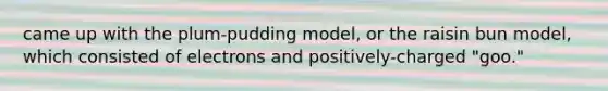 came up with the plum-pudding model, or the raisin bun model, which consisted of electrons and positively-charged "goo."