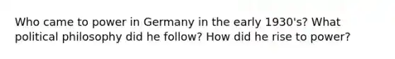 Who came to power in Germany in the early 1930's? What political philosophy did he follow? How did he rise to power?