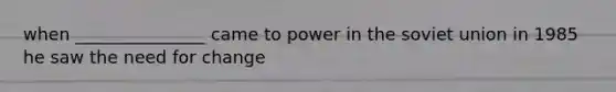 when _______________ came to power in the soviet union in 1985 he saw the need for change