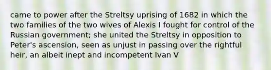 came to power after the Streltsy uprising of 1682 in which the two families of the two wives of Alexis I fought for control of the Russian government; she united the Streltsy in opposition to Peter's ascension, seen as unjust in passing over the rightful heir, an albeit inept and incompetent Ivan V