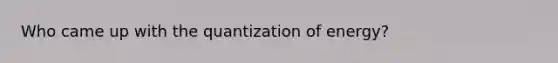 Who came up with the quantization of energy?