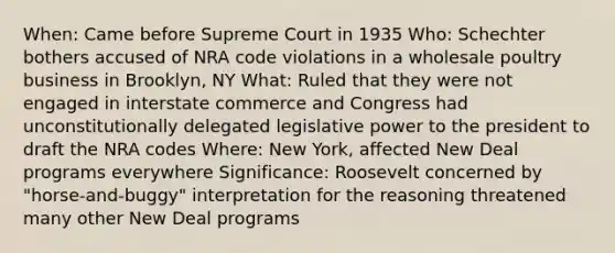 When: Came before Supreme Court in 1935 Who: Schechter bothers accused of NRA code violations in a wholesale poultry business in Brooklyn, NY What: Ruled that they were not engaged in interstate commerce and Congress had unconstitutionally delegated legislative power to the president to draft the NRA codes Where: New York, affected New Deal programs everywhere Significance: Roosevelt concerned by "horse-and-buggy" interpretation for the reasoning threatened many other New Deal programs