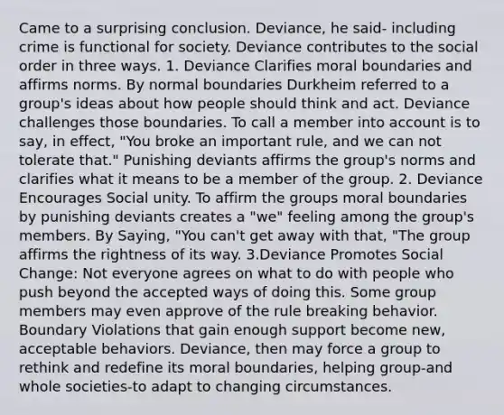 Came to a surprising conclusion. Deviance, he said- including crime is functional for society. Deviance contributes to the social order in three ways. 1. Deviance Clarifies moral boundaries and affirms norms. By normal boundaries Durkheim referred to a group's ideas about how people should think and act. Deviance challenges those boundaries. To call a member into account is to say, in effect, "You broke an important rule, and we can not tolerate that." Punishing deviants affirms the group's norms and clarifies what it means to be a member of the group. 2. Deviance Encourages Social unity. To affirm the groups moral boundaries by punishing deviants creates a "we" feeling among the group's members. By Saying, "You can't get away with that, "The group affirms the rightness of its way. 3.Deviance Promotes Social Change: Not everyone agrees on what to do with people who push beyond the accepted ways of doing this. Some group members may even approve of the rule breaking behavior. Boundary Violations that gain enough support become new, acceptable behaviors. Deviance, then may force a group to rethink and redefine its moral boundaries, helping group-and whole societies-to adapt to changing circumstances.