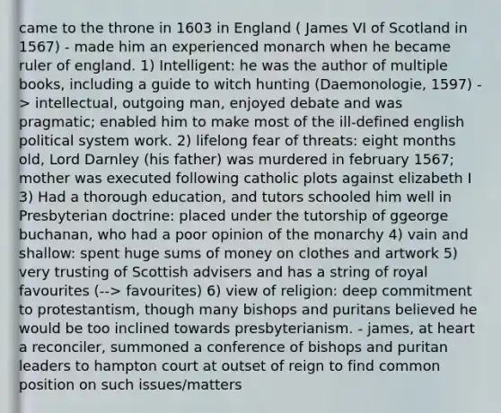 came to the throne in 1603 in England ( James VI of Scotland in 1567) - made him an experienced monarch when he became ruler of england. 1) Intelligent: he was the author of multiple books, including a guide to witch hunting (Daemonologie, 1597) -> intellectual, outgoing man, enjoyed debate and was pragmatic; enabled him to make most of the ill-defined english political system work. 2) lifelong fear of threats: eight months old, Lord Darnley (his father) was murdered in february 1567; mother was executed following catholic plots against elizabeth I 3) Had a thorough education, and tutors schooled him well in Presbyterian doctrine: placed under the tutorship of ggeorge buchanan, who had a poor opinion of the monarchy 4) vain and shallow: spent huge sums of money on clothes and artwork 5) very trusting of Scottish advisers and has a string of royal favourites (--> favourites) 6) view of religion: deep commitment to protestantism, though many bishops and puritans believed he would be too inclined towards presbyterianism. - james, at heart a reconciler, summoned a conference of bishops and puritan leaders to hampton court at outset of reign to find common position on such issues/matters