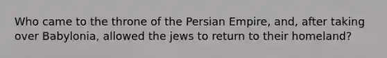 Who came to the throne of the Persian Empire, and, after taking over Babylonia, allowed the jews to return to their homeland?