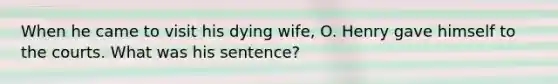 When he came to visit his dying wife, O. Henry gave himself to the courts. What was his sentence?