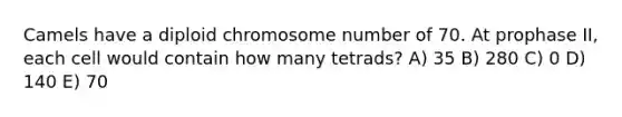 Camels have a diploid chromosome number of 70. At prophase II, each cell would contain how many tetrads? A) 35 B) 280 C) 0 D) 140 E) 70