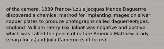 of the camera. 1839 France- Louis Jacques Mande Daguerrre discovered a chemical method for implanting images on silver copper plates to produce photographs called daguerreotypes. England- William Henry Fox Talbot was negative and postive which was called the pencil of nature America Matthew brady (sharp focus)and Juila Cameron (soft focus)