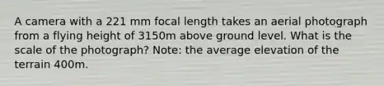 A camera with a 221 mm focal length takes an aerial photograph from a flying height of 3150m above ground level. What is the scale of the photograph? Note: the average elevation of the terrain 400m.