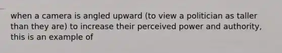 when a camera is angled upward (to view a politician as taller than they are) to increase their perceived power and authority, this is an example of