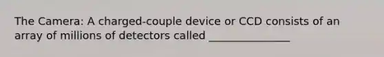 The Camera: A charged-couple device or CCD consists of an array of millions of detectors called _______________