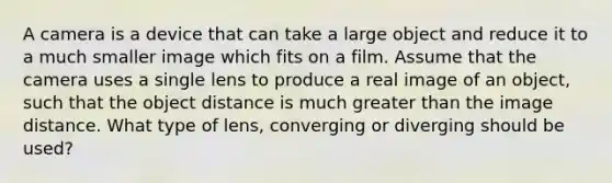 A camera is a device that can take a large object and reduce it to a much smaller image which fits on a film. Assume that the camera uses a single lens to produce a real image of an object, such that the object distance is much greater than the image distance. What type of lens, converging or diverging should be used?