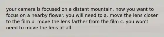 your camera is focused on a distant mountain. now you want to focus on a nearby flower. you will need to a. move the lens closer to the film b. move the lens farther from the film c. you won't need to move the lens at all