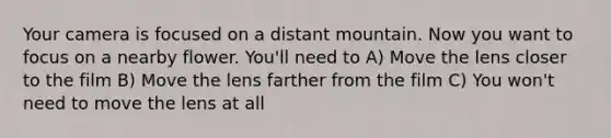 Your camera is focused on a distant mountain. Now you want to focus on a nearby flower. You'll need to A) Move the lens closer to the film B) Move the lens farther from the film C) You won't need to move the lens at all