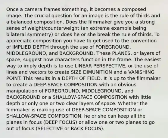 Once a camera frames something, it becomes a composed image. The crucial question for an image is the rule of thirds and a balanced composition. Does the filmmaker give you a strong sense of weight/counterweight (an extreme example being bilateral symmetry) or does he or she break the rule of thirds. To appreciate composition you have to get used to the convention of IMPLIED DEPTH through the use of FOREGROUND, MIDDLEGROUND, and BACKGROUND. These PLANES, or layers of space, suggest how characters function in the frame. The easiest way to imply depth is to use LINEAR PERSPECTIVE, or the use of lines and vectors to create SIZE DIMUNITION and a VANISHING POINT. This results in a DEPTH OF FIELD. It is up to the filmmaker to create a DEEP-SPACE COMPOSITION with an obvious manipulation of FOREGROUND, MIDDLEGROUND, and BACKGROUND or a SHALLOW-SPACE COMPOSITION with little depth or only one or two clear layers of space. Whether the filmmaker is making use of DEEP-SPACE COMPOSITION or SHALLOW-SPACE COMPOSITION, he or she can keep all the planes in focus (DEEP FOCUS) or allow one or two planes to go out of focus (SELECTIVE or RACK FOCUS).