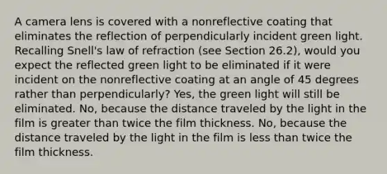 A camera lens is covered with a nonreflective coating that eliminates the reflection of perpendicularly incident green light. Recalling Snell's law of refraction (see Section 26.2), would you expect the reflected green light to be eliminated if it were incident on the nonreflective coating at an angle of 45 degrees rather than perpendicularly? Yes, the green light will still be eliminated. No, because the distance traveled by the light in the film is greater than twice the film thickness. No, because the distance traveled by the light in the film is less than twice the film thickness.