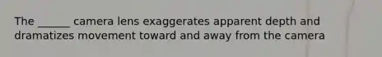 The ______ camera lens exaggerates apparent depth and dramatizes movement toward and away from the camera