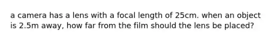 a camera has a lens with a focal length of 25cm. when an object is 2.5m away, how far from the film should the lens be placed?