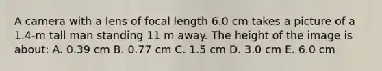 A camera with a lens of focal length 6.0 cm takes a picture of a 1.4-m tall man standing 11 m away. The height of the image is about: A. 0.39 cm B. 0.77 cm C. 1.5 cm D. 3.0 cm E. 6.0 cm