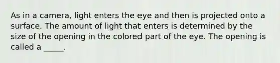 As in a camera, light enters the eye and then is projected onto a surface. The amount of light that enters is determined by the size of the opening in the colored part of the eye. The opening is called a _____.