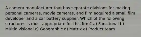 A camera manufacturer that has separate divisions for making personal cameras, movie cameras, and film acquired a small film developer and a car battery supplier. Which of the following structures is most appropriate for this firm? a) Functional b) Multidivisional c) Geographic d) Matrix e) Product team