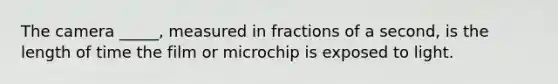 The camera _____, measured in fractions of a second, is the length of time the film or microchip is exposed to light.