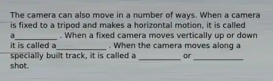 The camera can also move in a number of ways. When a camera is fixed to a tripod and makes a horizontal motion, it is called a___________ . When a fixed camera moves vertically up or down it is called a_____________ . When the camera moves along a specially built track, it is called a ___________ or _____________ shot.