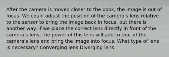 After the camera is moved closer to the book, the image is out of focus. We could adjust the position of the camera's lens relative to the sensor to bring the image back in focus, but there is another way. If we place the correct lens directly in front of the camera's lens, the power of this lens will add to that of the camera's lens and bring the image into focus. What type of lens is necessary? Converging lens Diverging lens