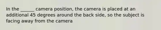 In the ______ camera position, the camera is placed at an additional 45 degrees around the back side, so the subject is facing away from the camera