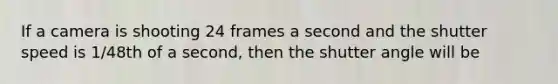 If a camera is shooting 24 frames a second and the shutter speed is 1/48th of a second, then the shutter angle will be