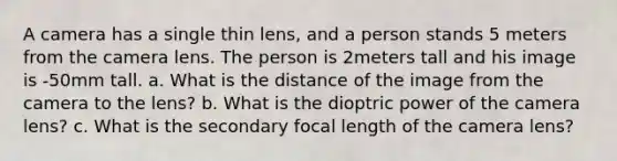 A camera has a single thin lens, and a person stands 5 meters from the camera lens. The person is 2meters tall and his image is -50mm tall. a. What is the distance of the image from the camera to the lens? b. What is the dioptric power of the camera lens? c. What is the secondary focal length of the camera lens?