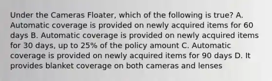 Under the Cameras Floater, which of the following is true? A. Automatic coverage is provided on newly acquired items for 60 days B. Automatic coverage is provided on newly acquired items for 30 days, up to 25% of the policy amount C. Automatic coverage is provided on newly acquired items for 90 days D. It provides blanket coverage on both cameras and lenses