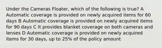 Under the Cameras Floater, which of the following is true? A Automatic coverage is provided on newly acquired items for 60 days B Automatic coverage is provided on newly acquired items for 90 days C It provides blanket coverage on both cameras and lenses D Automatic coverage is provided on newly acquired items for 30 days, up to 25% of the policy amount