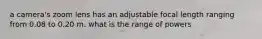 a camera's zoom lens has an adjustable focal length ranging from 0.08 to 0.20 m. what is the range of powers