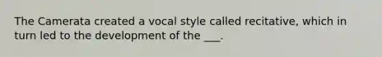 The Camerata created a vocal style called recitative, which in turn led to the development of the ___.