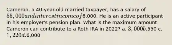 Cameron, a 40-year-old married taxpayer, has a salary of 55,000 and interest income of6,000. He is an active participant in his employer's pension plan. What is the maximum amount Cameron can contribute to a Roth IRA in 2022? a. 3,000 b.550 c. 1,220 d.6,000