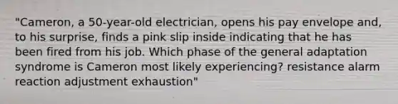 "Cameron, a 50-year-old electrician, opens his pay envelope and, to his surprise, finds a pink slip inside indicating that he has been fired from his job. Which phase of the general adaptation syndrome is Cameron most likely experiencing? resistance alarm reaction adjustment exhaustion"