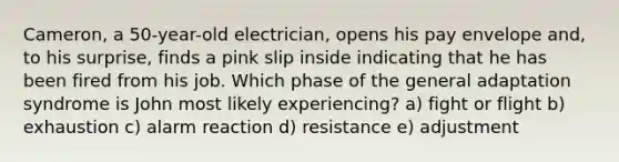 Cameron, a 50-year-old electrician, opens his pay envelope and, to his surprise, finds a pink slip inside indicating that he has been fired from his job. Which phase of the general adaptation syndrome is John most likely experiencing? a) fight or flight b) exhaustion c) alarm reaction d) resistance e) adjustment