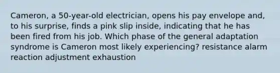 Cameron, a 50-year-old electrician, opens his pay envelope and, to his surprise, finds a pink slip inside, indicating that he has been fired from his job. Which phase of the general adaptation syndrome is Cameron most likely experiencing? resistance alarm reaction adjustment exhaustion